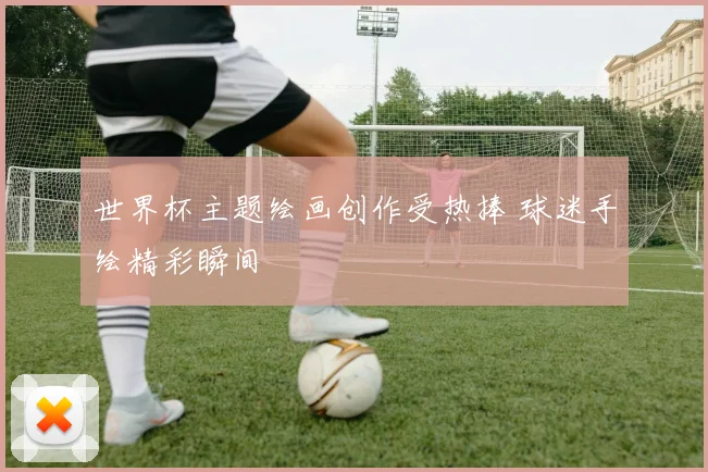 世界杯主题绘画创作受热捧 球迷手绘精彩瞬间