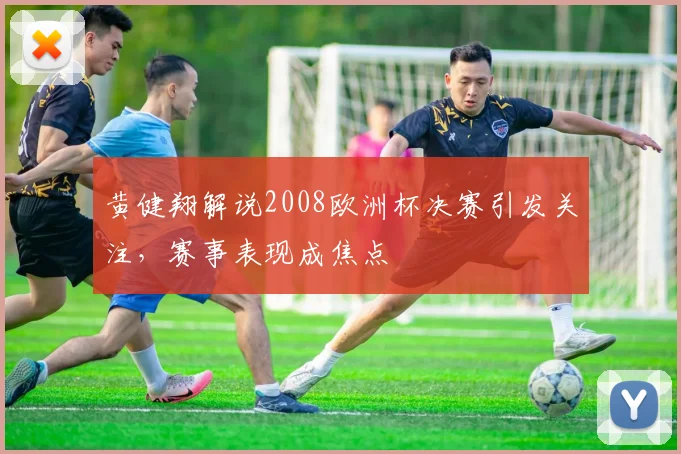黄健翔解说2008欧洲杯决赛引发关注，赛事表现成焦点