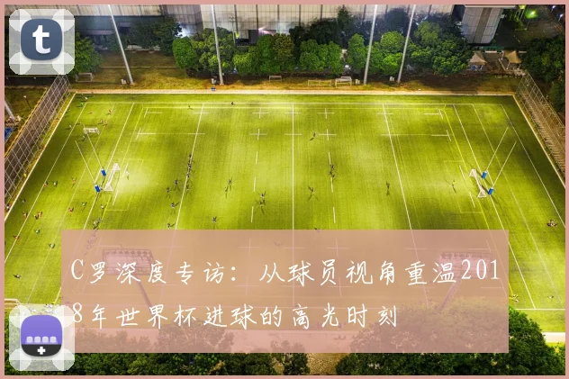 C罗深度专访：从球员视角重温2018年世界杯进球的高光时刻