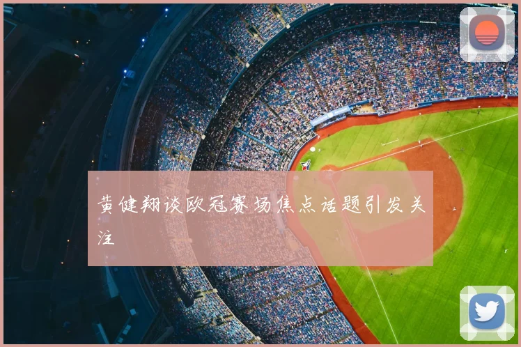 黄健翔谈欧冠赛场焦点话题引发关注