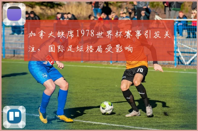 加拿大缺席1978世界杯赛事引发关注,国际足坛格局受影响