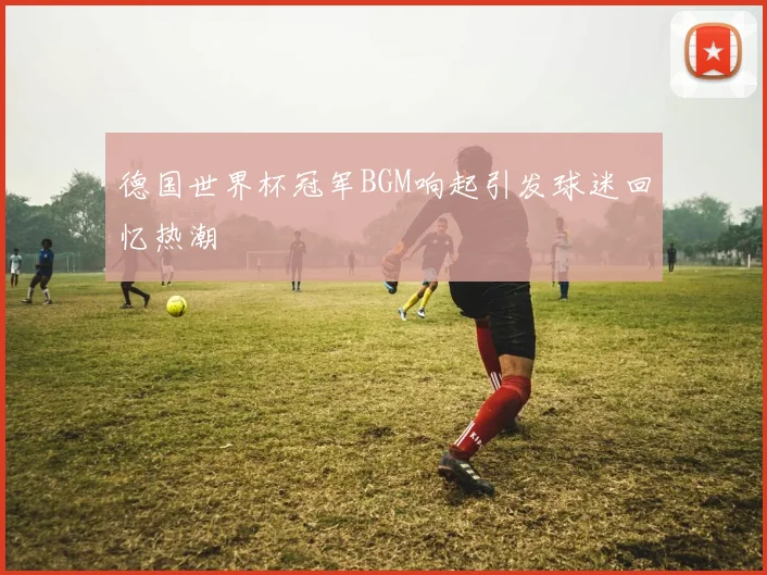德国世界杯冠军BGM响起引发球迷回忆热潮