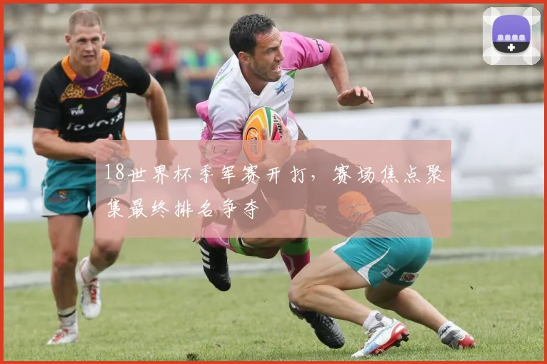 18世界杯季军赛开打，赛场焦点聚集最终排名争夺