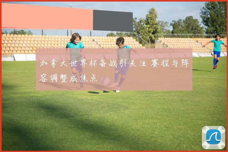 加拿大世界杯备战引关注 赛程与阵容调整成焦点