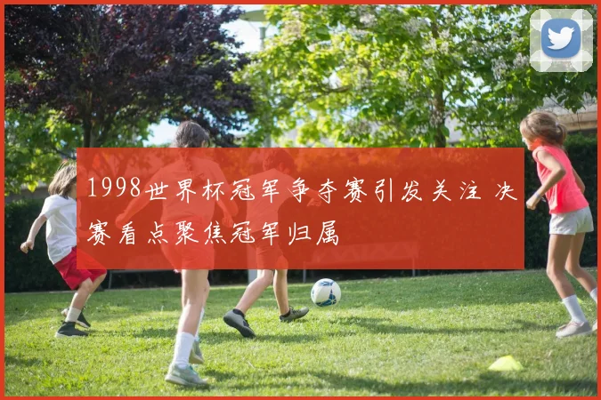 1998世界杯冠军争夺赛引发关注 决赛看点聚焦冠军归属