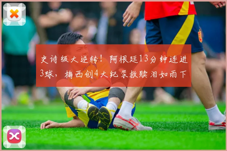 史诗级大逆转!阿根廷13分钟连进3球,梅西创4大纪录救赎泪如雨下