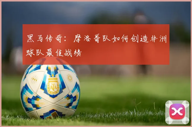 黑马传奇:摩洛哥队如何创造非洲球队最佳战绩