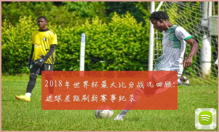 2018年世界杯最大比分战况回顾:进球差距刷新赛事纪录