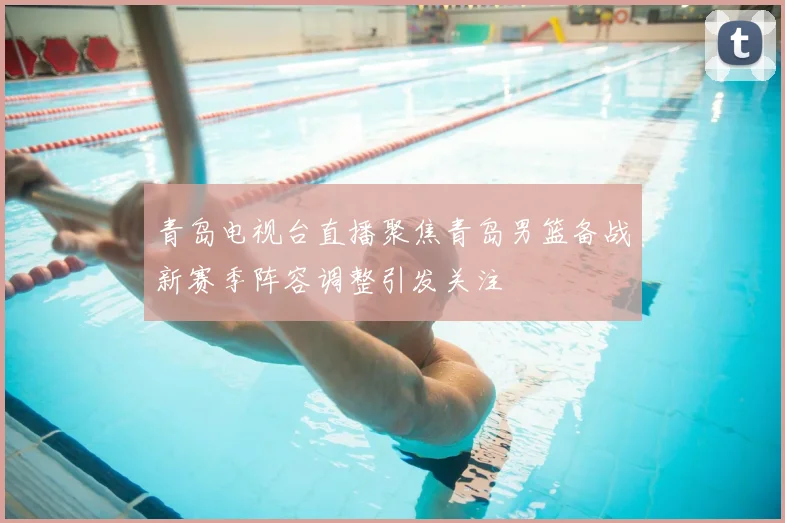 青岛电视台直播聚焦青岛男篮备战新赛季阵容调整引发关注