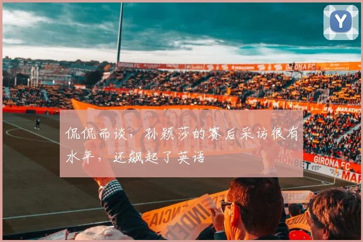 侃侃而谈，孙颖莎的赛后采访很有水平，还飙起了英语