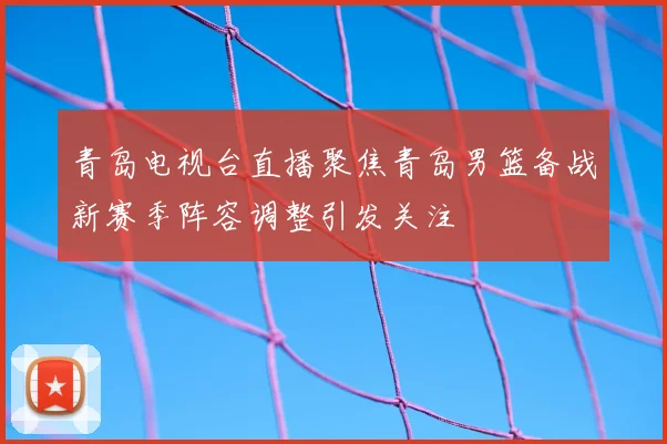 青岛电视台直播聚焦青岛男篮备战新赛季阵容调整引发关注