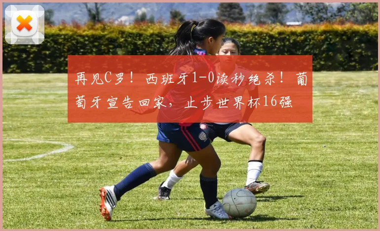 再见C罗！西班牙1-0读秒绝杀！葡萄牙宣告回家，止步世界杯16强