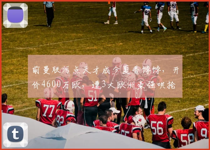 前曼联污点天才成今夏香饽饽,开价4600万欧,遭3大欧洲豪强哄抢