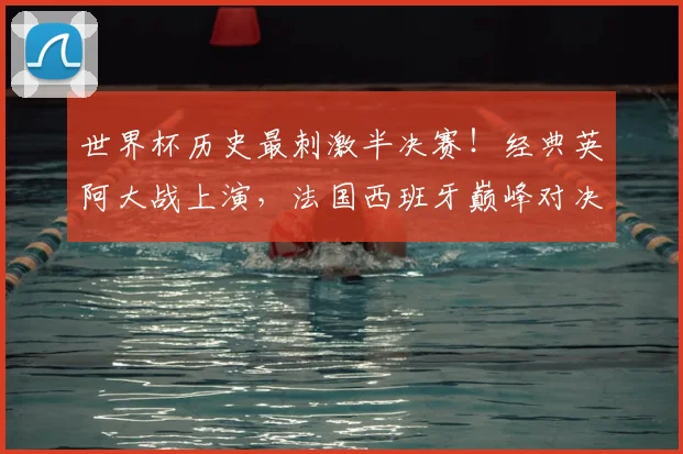 世界杯历史最刺激半决赛!经典英阿大战上演,法国西班牙巅峰对决